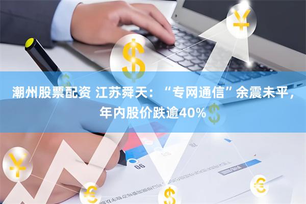 潮州股票配资 江苏舜天：“专网通信”余震未平，年内股价跌逾40%