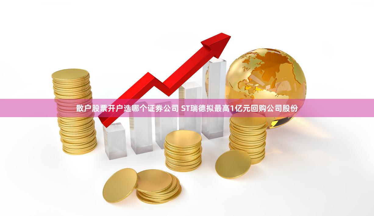 散户股票开户选哪个证券公司 ST瑞德拟最高1亿元回购公司股份