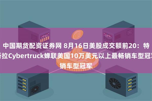 中国期货配资证券网 8月16日美股成交额前20：特斯拉Cybertruck蝉联美国10万美元以上最畅销车型冠军