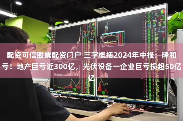 配资可信股票配资门户 三字概括2024年中报：降和亏！地产巨亏近300亿，光伏设备一企业巨亏损超50亿