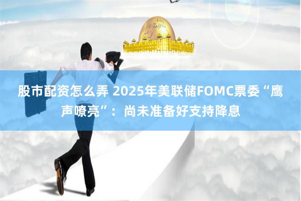 股市配资怎么弄 2025年美联储FOMC票委“鹰声嘹亮”：尚未准备好支持降息