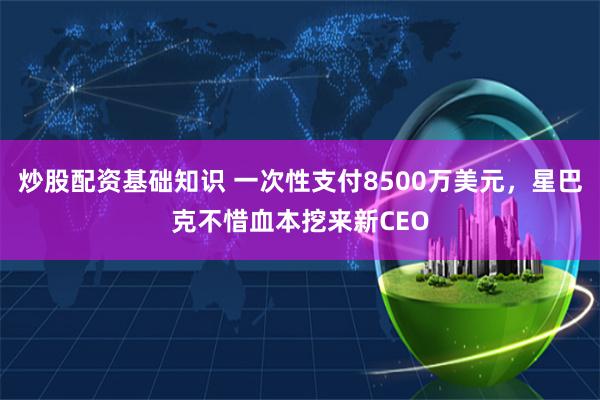 炒股配资基础知识 一次性支付8500万美元，星巴克不惜血本挖来新CEO