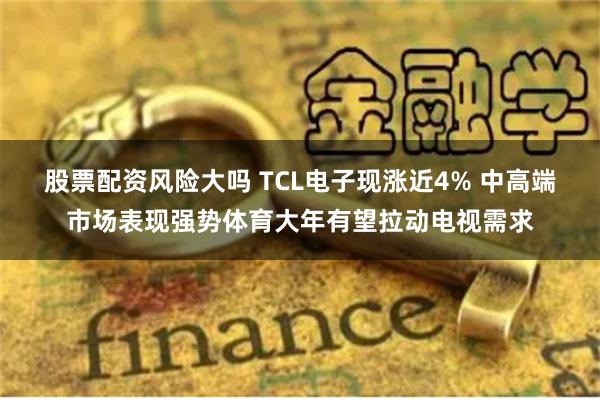 股票配资风险大吗 TCL电子现涨近4% 中高端市场表现强势体育大年有望拉动电视需求