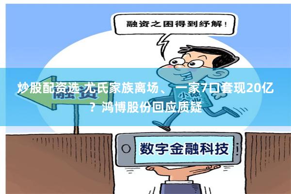 炒股配资选 尤氏家族离场、 一家7口套现20亿？鸿博股份回应质疑