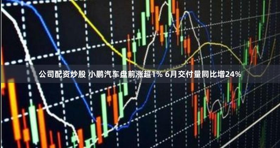 公司配资炒股 小鹏汽车盘前涨超1% 6月交付量同比增24%