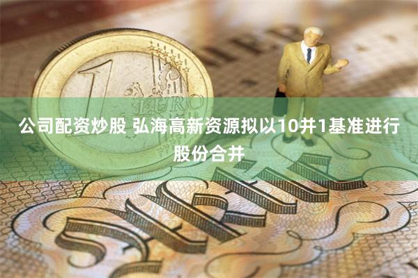 公司配资炒股 弘海高新资源拟以10并1基准进行股份合并