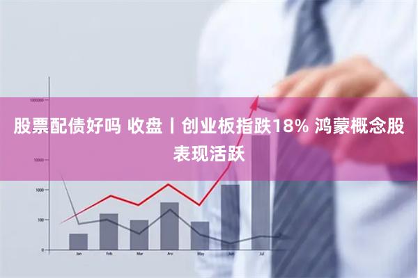 股票配债好吗 收盘丨创业板指跌18% 鸿蒙概念股表现活跃