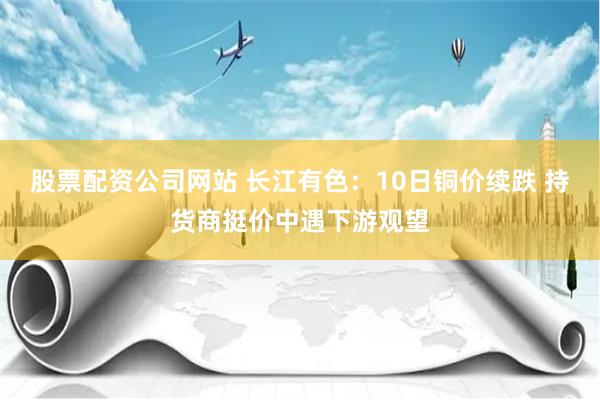 股票配资公司网站 长江有色：10日铜价续跌 持货商挺价中遇下游观望