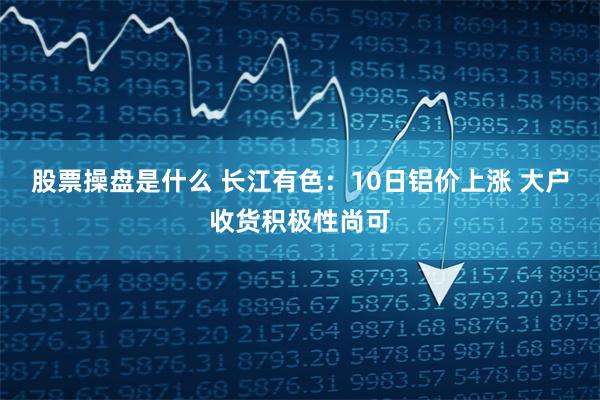 股票操盘是什么 长江有色：10日铝价上涨 大户收货积极性尚可