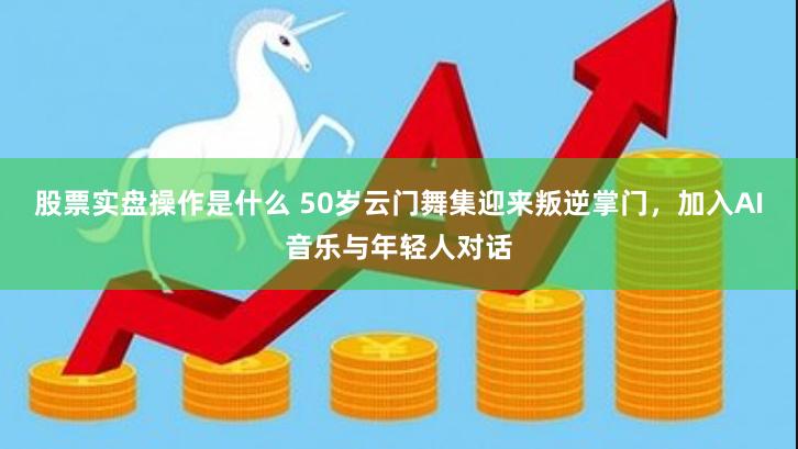 股票实盘操作是什么 50岁云门舞集迎来叛逆掌门，加入AI音乐与年轻人对话