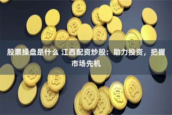 股票操盘是什么 江西配资炒股：助力投资，把握市场先机