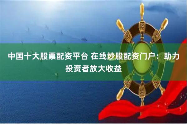 中国十大股票配资平台 在线炒股配资门户：助力投资者放大收益