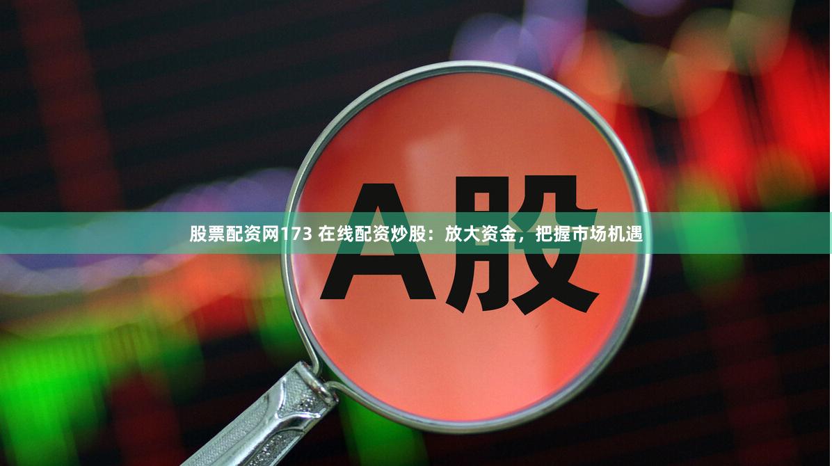 股票配资网173 在线配资炒股：放大资金，把握市场机遇