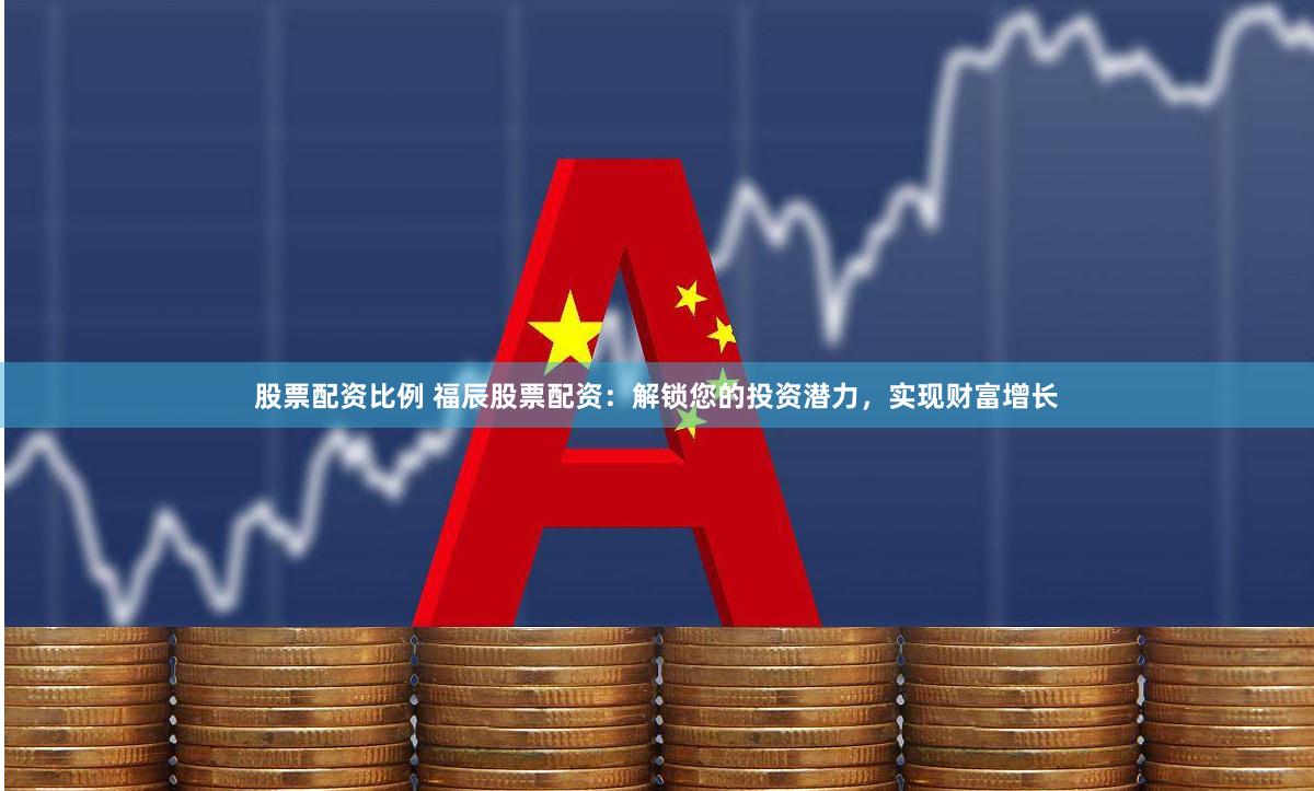 股票配资比例 福辰股票配资：解锁您的投资潜力，实现财富增长
