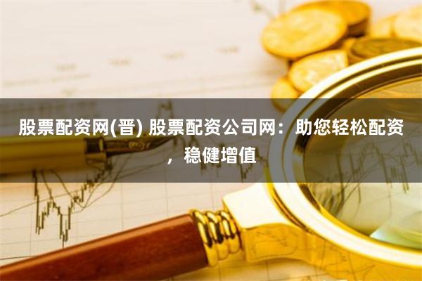 股票配资网(晋) 股票配资公司网：助您轻松配资，稳健增值