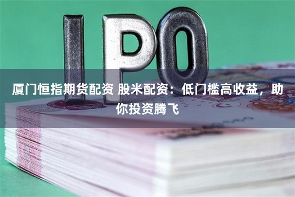 厦门恒指期货配资 股米配资：低门槛高收益，助你投资腾飞