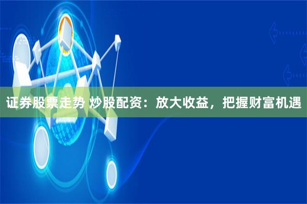 证券股票走势 炒股配资：放大收益，把握财富机遇