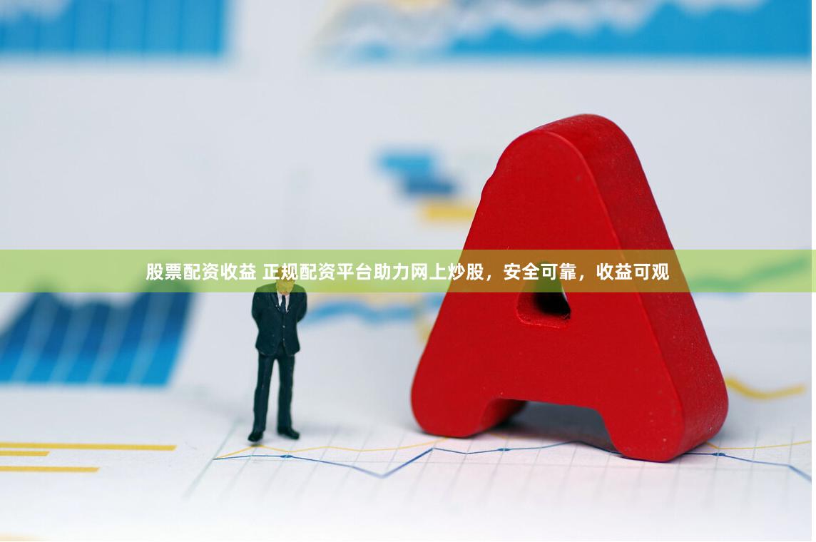 股票配资收益 正规配资平台助力网上炒股，安全可靠，收益可观