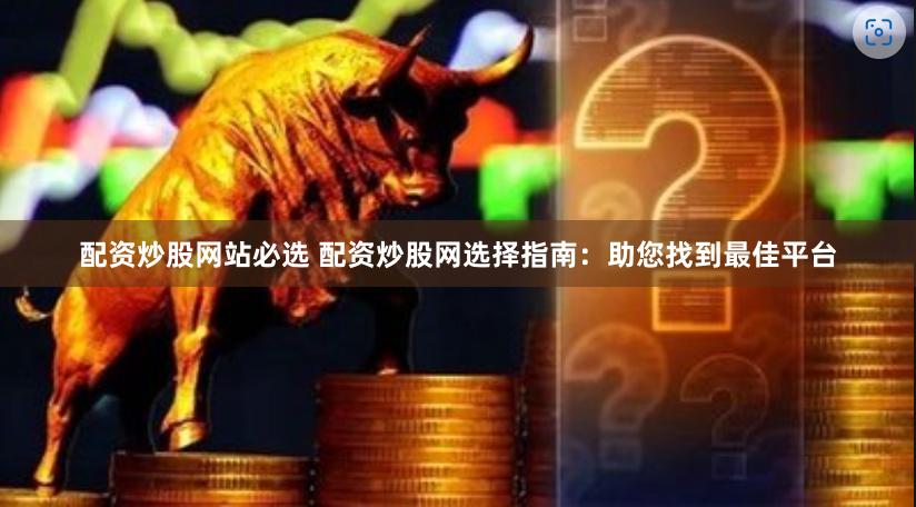 配资炒股网站必选 配资炒股网选择指南：助您找到最佳平台