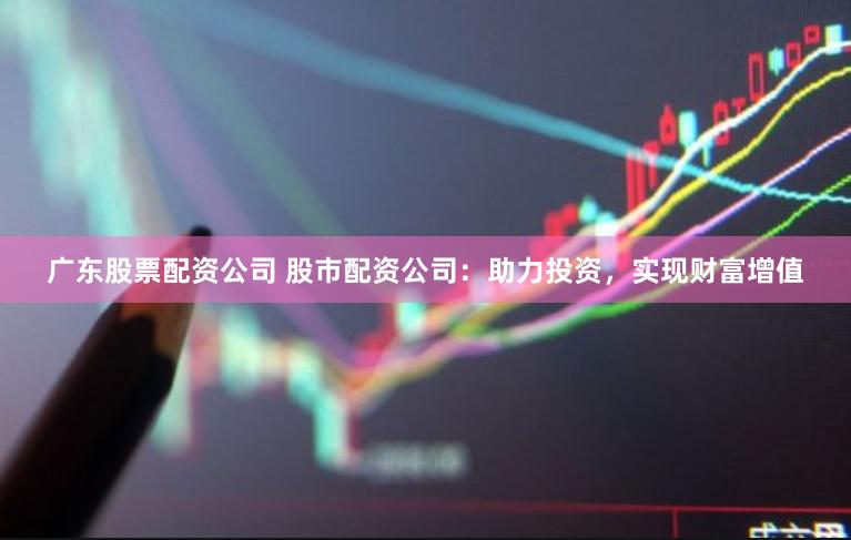 广东股票配资公司 股市配资公司：助力投资，实现财富增值