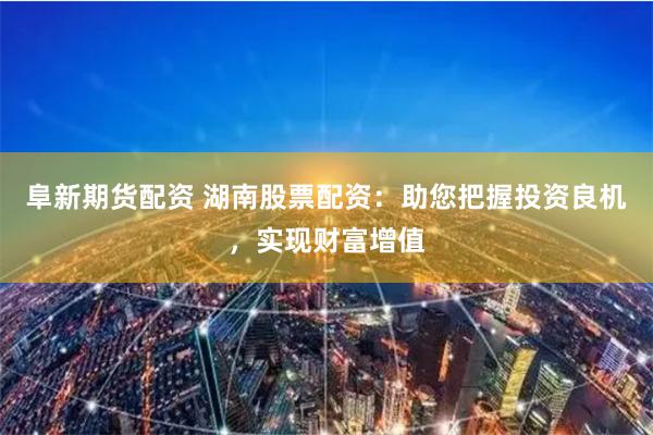 阜新期货配资 湖南股票配资：助您把握投资良机，实现财富增值