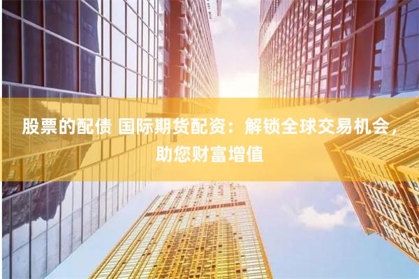 股票的配债 国际期货配资：解锁全球交易机会，助您财富增值