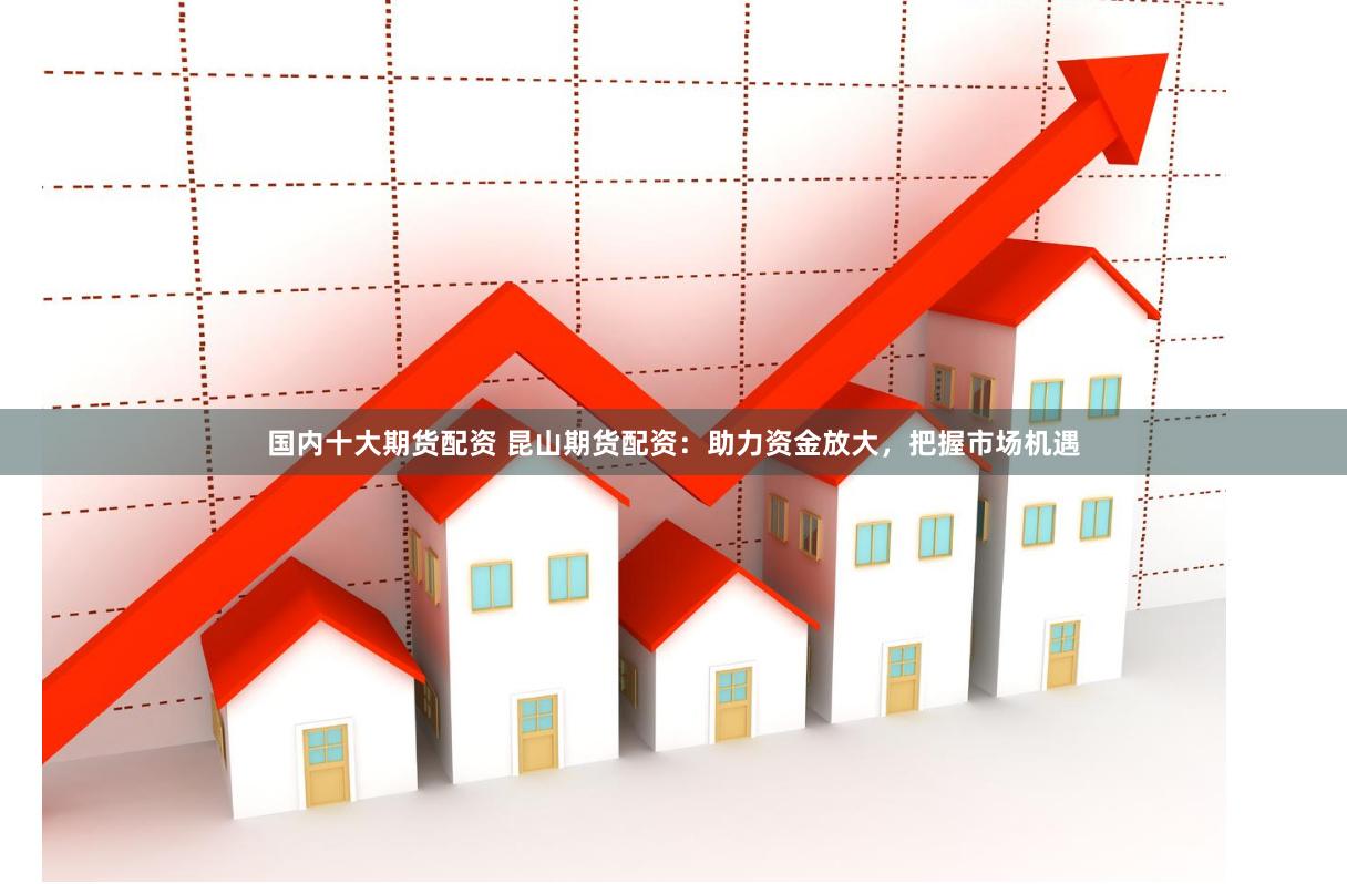 国内十大期货配资 昆山期货配资：助力资金放大，把握市场机遇