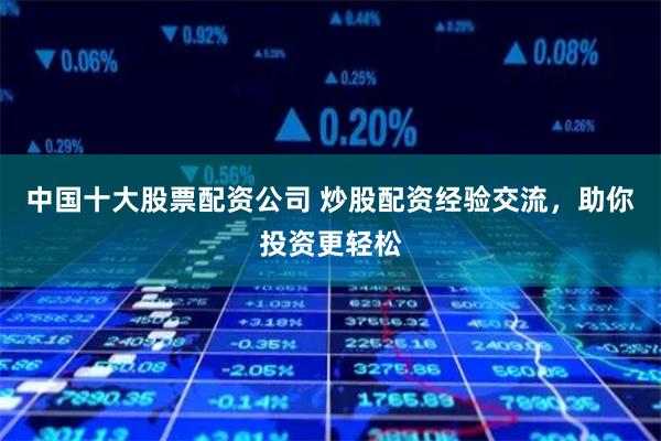 中国十大股票配资公司 炒股配资经验交流，助你投资更轻松