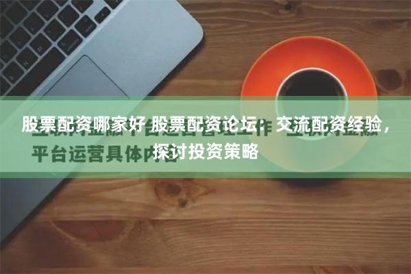 股票配资哪家好 股票配资论坛：交流配资经验，探讨投资策略