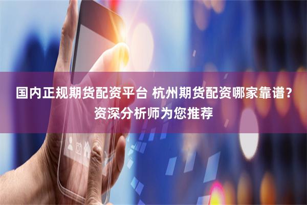 国内正规期货配资平台 杭州期货配资哪家靠谱？资深分析师为您推荐
