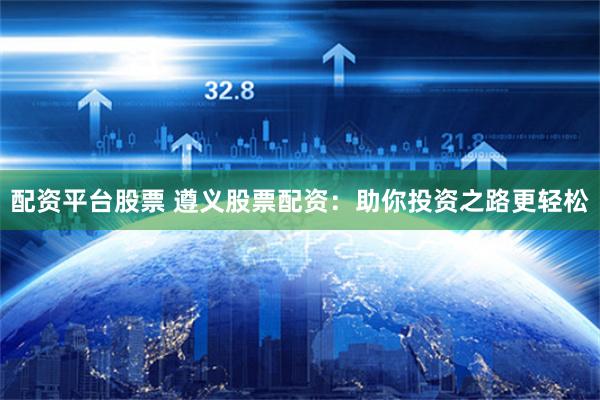 配资平台股票 遵义股票配资：助你投资之路更轻松