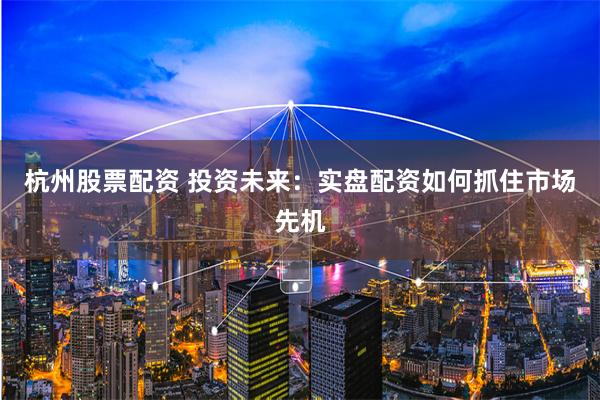 杭州股票配资 投资未来：实盘配资如何抓住市场先机