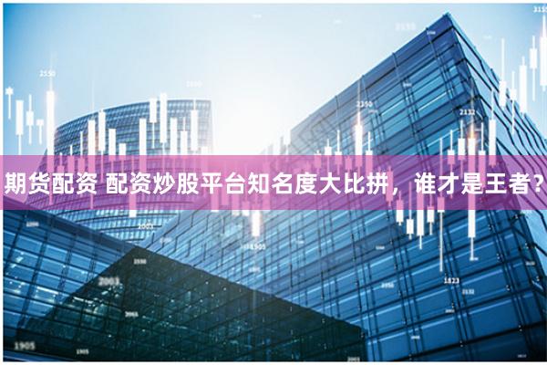 期货配资 配资炒股平台知名度大比拼,谁才是王者?