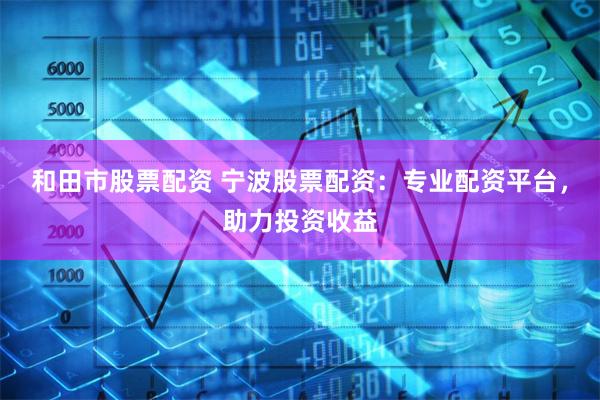 和田市股票配资 宁波股票配资：专业配资平台，助力投资收益