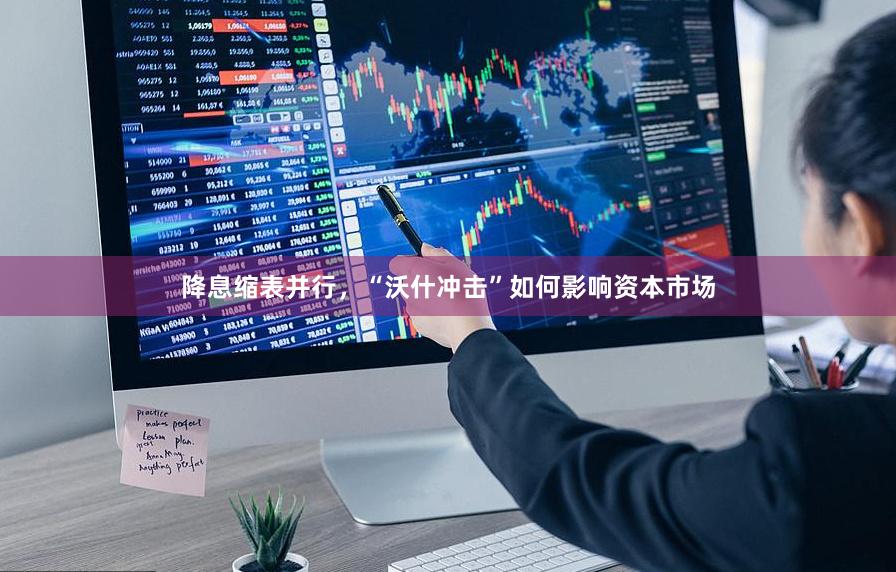 降息缩表并行，“沃什冲击”如何影响资本市场