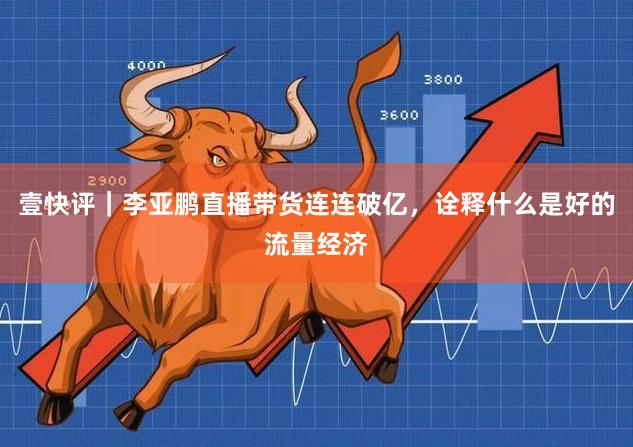 壹快评｜李亚鹏直播带货连连破亿，诠释什么是好的流量经济