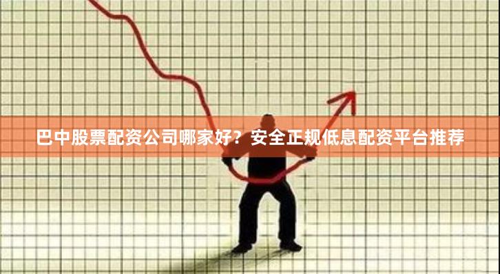 巴中股票配资公司哪家好？安全正规低息配资平台推荐