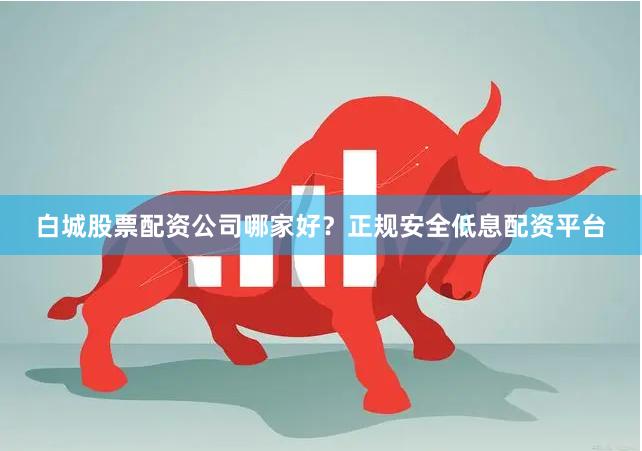 白城股票配资公司哪家好？正规安全低息配资平台