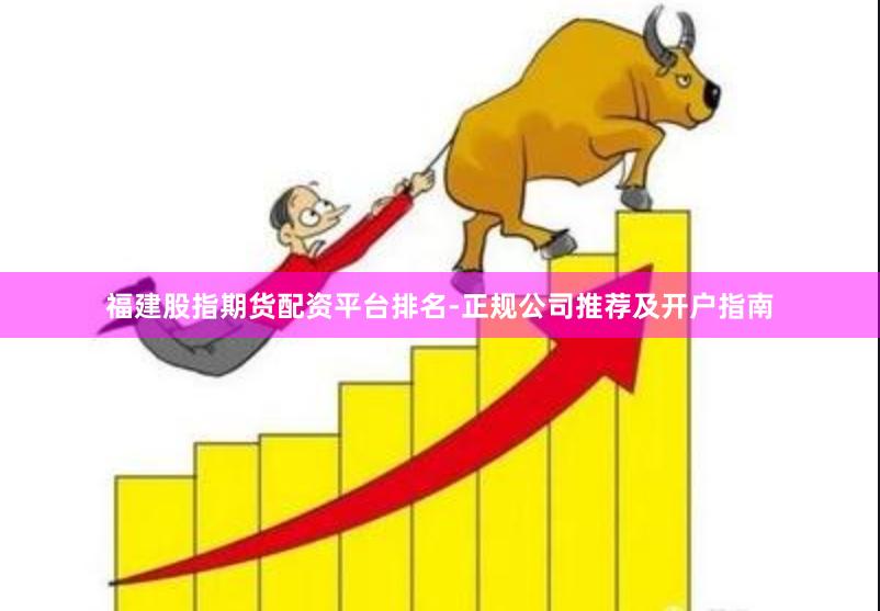 福建股指期货配资平台排名-正规公司推荐及开户指南