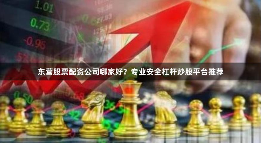 东营股票配资公司哪家好？专业安全杠杆炒股平台推荐