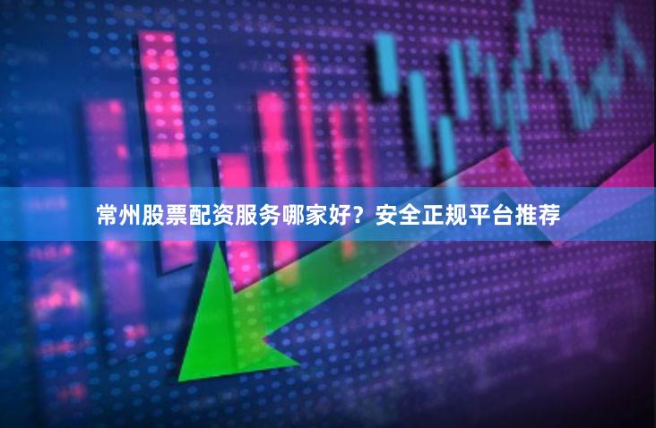 常州股票配资服务哪家好？安全正规平台推荐