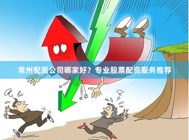 常州配资公司哪家好？专业股票配资服务推荐