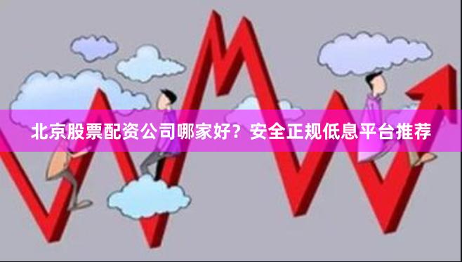 北京股票配资公司哪家好？安全正规低息平台推荐