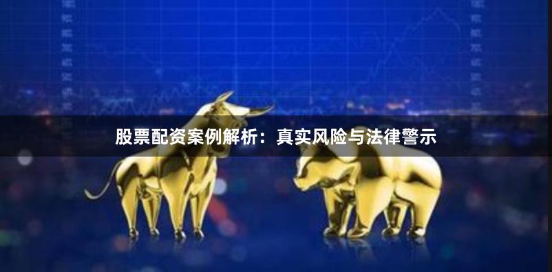 股票配资案例解析：真实风险与法律警示